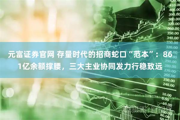 元富证券官网 存量时代的招商蛇口“范本”：861亿余额撑腰，三大主业协同发力行稳致远