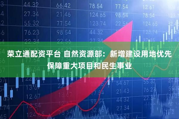 荣立通配资平台 自然资源部：新增建设用地优先保障重大项目和民生事业