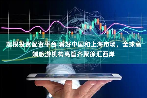 瑞银投资配资平台 看好中国和上海市场，全球高端旅游机构高管齐聚徐汇西岸