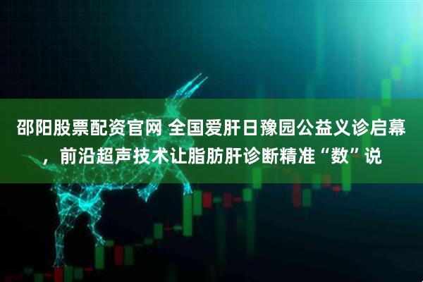 邵阳股票配资官网 全国爱肝日豫园公益义诊启幕，前沿超声技术让脂肪肝诊断精准“数”说