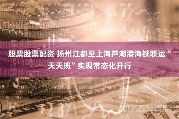股票股票配资 扬州江都至上海芦潮港海铁联运“天天班”实现常态化开行