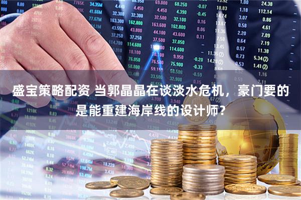 盛宝策略配资 当郭晶晶在谈淡水危机，豪门要的是能重建海岸线的设计师？