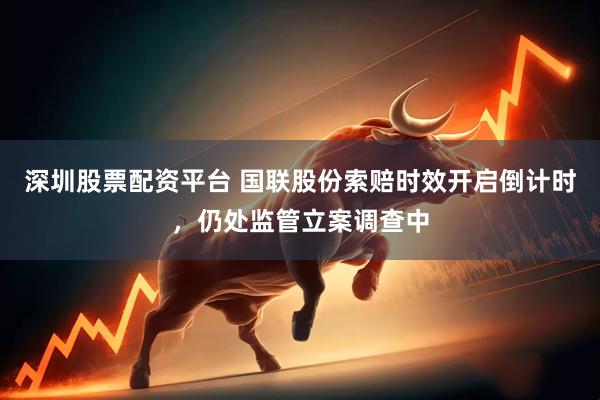 深圳股票配资平台 国联股份索赔时效开启倒计时，仍处监管立案调查中