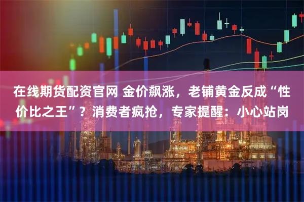 在线期货配资官网 金价飙涨，老铺黄金反成“性价比之王”？消费者疯抢，专家提醒：小心站岗
