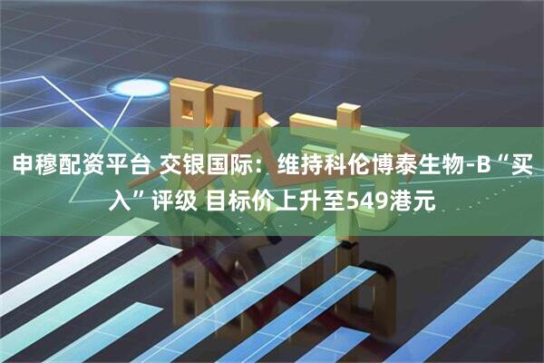 申穆配资平台 交银国际：维持科伦博泰生物-B“买入”评级 目标价上升至549港元