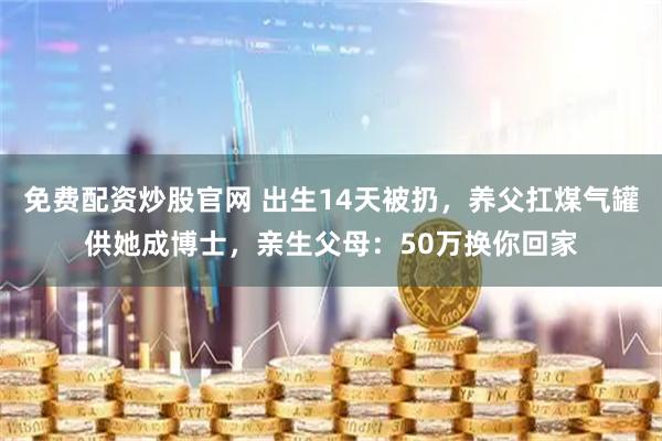 免费配资炒股官网 出生14天被扔，养父扛煤气罐供她成博士，亲生父母：50万换你回家