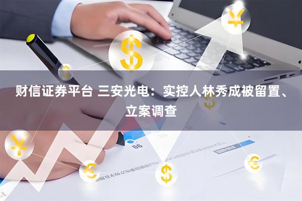 财信证券平台 三安光电：实控人林秀成被留置、立案调查