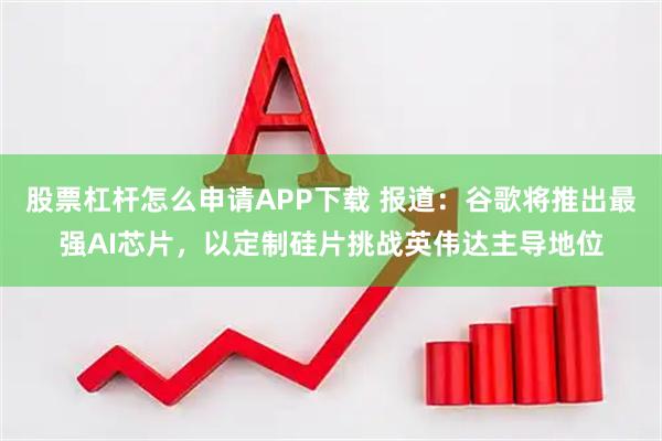 股票杠杆怎么申请APP下载 报道：谷歌将推出最强AI芯片，以定制硅片挑战英伟达主导地位