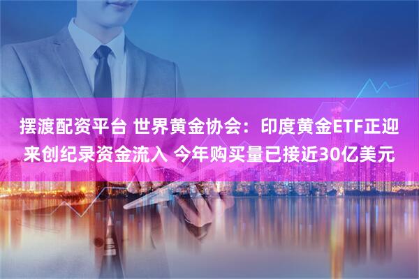 摆渡配资平台 世界黄金协会：印度黄金ETF正迎来创纪录资金流入 今年购买量已接近30亿美元