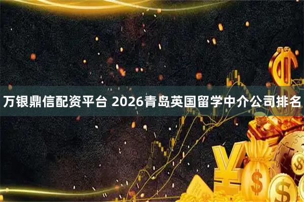 万银鼎信配资平台 2026青岛英国留学中介公司排名