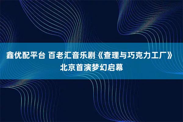 鑫优配平台 百老汇音乐剧《查理与巧克力工厂》 北京首演梦幻启幕