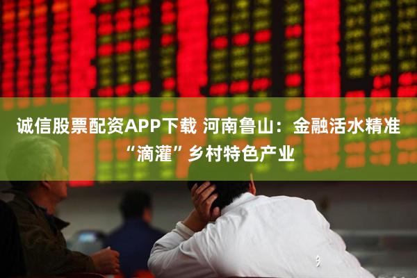 诚信股票配资APP下载 河南鲁山：金融活水精准“滴灌”乡村特色产业