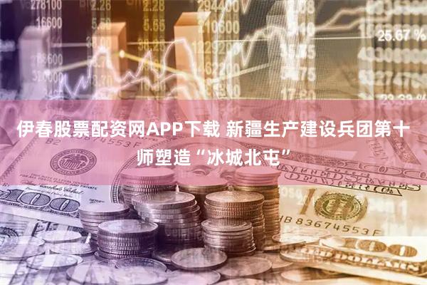 伊春股票配资网APP下载 新疆生产建设兵团第十师塑造“冰城北屯”
