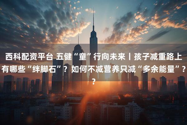 西科配资平台 五健“童”行向未来丨孩子减重路上有哪些“绊脚石”？如何不减营养只减“多余能量”？