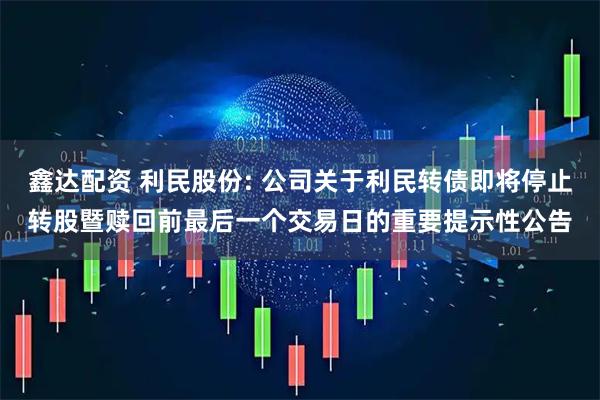 鑫达配资 利民股份: 公司关于利民转债即将停止转股暨赎回前最后一个交易日的重要提示性公告
