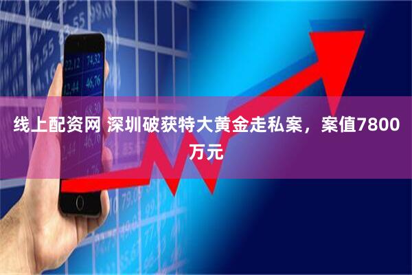 线上配资网 深圳破获特大黄金走私案，案值7800万元