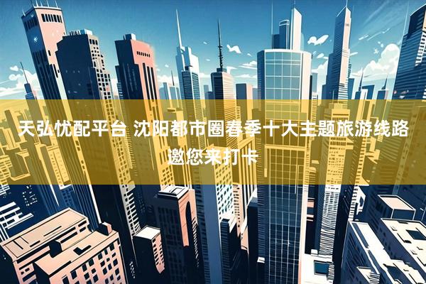天弘忧配平台 沈阳都市圈春季十大主题旅游线路邀您来打卡