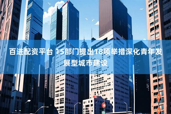 百进配资平台 15部门提出18项举措深化青年发展型城市建设