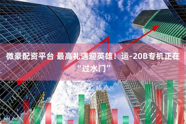 微豪配资平台 最高礼遇迎英雄！运-20B专机正在“过水门”