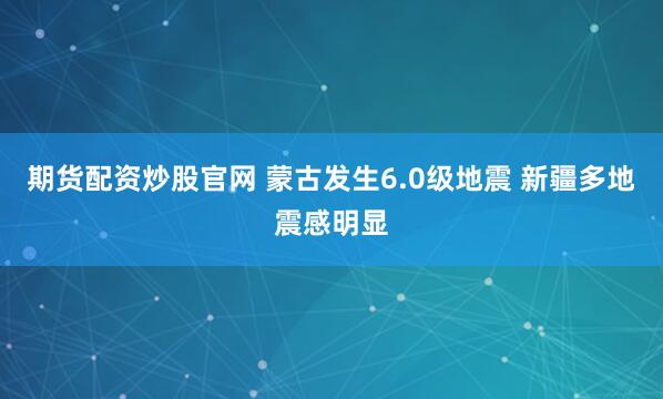 期货配资炒股官网 蒙古发生6.0级地震 新疆多地震感明显