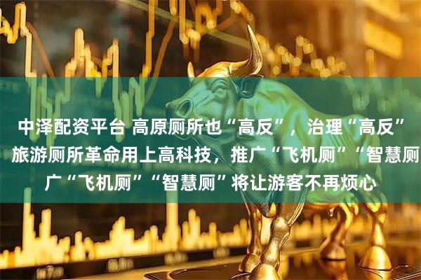 中泽配资平台 高原厕所也“高反”，治理“高反”有手段——四川甘孜：旅游厕所革命用上高科技，推广“飞机厕”“智慧厕”将让游客不再烦心