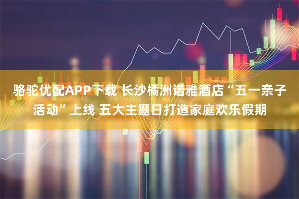 骆驼优配APP下载 长沙橘洲诺雅酒店“五一亲子活动”上线 五大主题日打造家庭欢乐假期