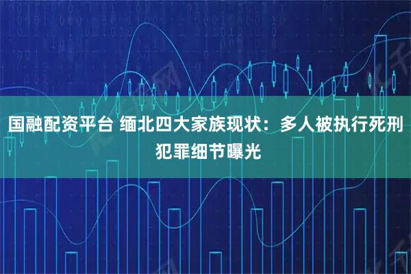 国融配资平台 缅北四大家族现状：多人被执行死刑 犯罪细节曝光