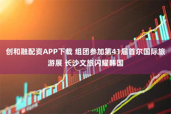 创和融配资APP下载 组团参加第41届首尔国际旅游展 长沙文旅闪耀韩国